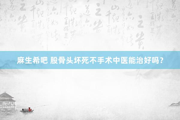 麻生希吧 股骨头坏死不手术中医能治好吗？