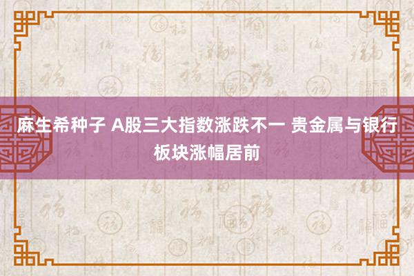 麻生希种子 A股三大指数涨跌不一 贵金属与银行板块涨幅居前