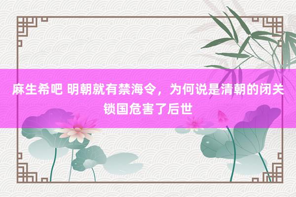 麻生希吧 明朝就有禁海令，为何说是清朝的闭关锁国危害了后世