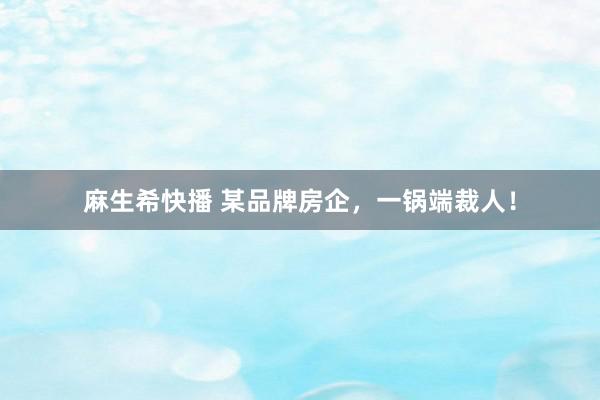 麻生希快播 某品牌房企，一锅端裁人！