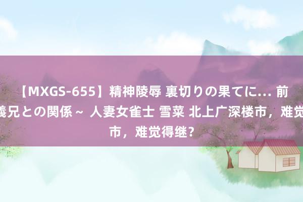 【MXGS-655】精神陵辱 裏切りの果てに… 前編 ～義兄との関係～ 人妻女雀士 雪菜 北上广深楼市，难觉得继？