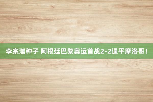 李宗瑞种子 阿根廷巴黎奥运首战2-2逼平摩洛哥！