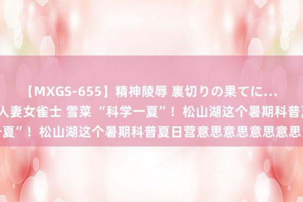 【MXGS-655】精神陵辱 裏切りの果てに… 前編 ～義兄との関係～ 人妻女雀士 雪菜 “科学一夏”！松山湖这个暑期科普夏日营意思意思意思意思多