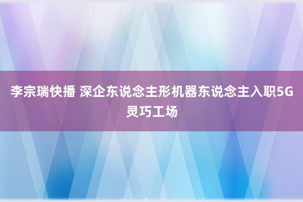 李宗瑞快播 深企东说念主形机器东说念主入职5G灵巧工场