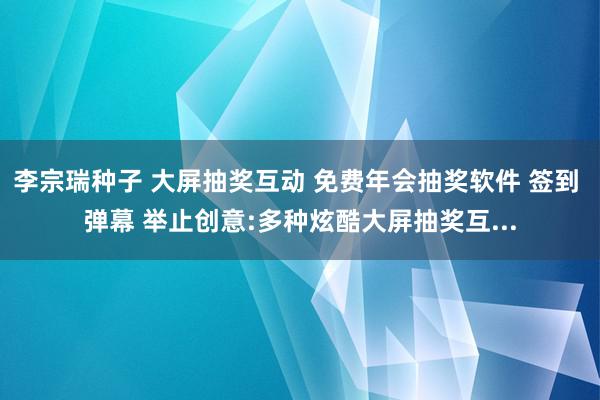 李宗瑞种子 大屏抽奖互动 免费年会抽奖软件 签到 弹幕 举止创意:多种炫酷大屏抽奖互...