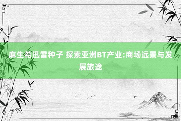 麻生希迅雷种子 探索亚洲BT产业:商场远景与发展旅途