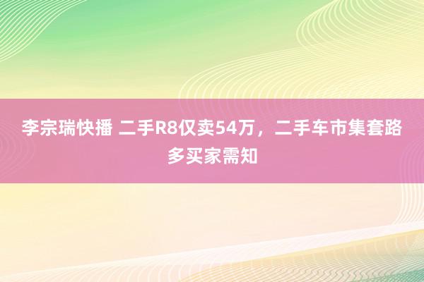 李宗瑞快播 二手R8仅卖54万，二手车市集套路多买家需知