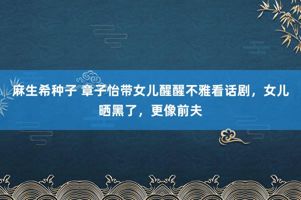 麻生希种子 章子怡带女儿醒醒不雅看话剧，女儿晒黑了，更像前夫