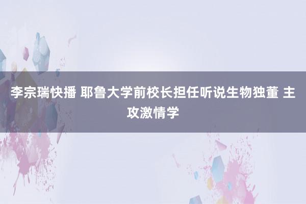 李宗瑞快播 耶鲁大学前校长担任听说生物独董 主攻激情学