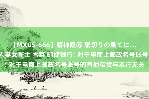 【MXGS-666】精神陵辱 裏切りの果てに… 後編 ～性奴隷契約～ 人妻女雀士 雪菜 邮储银行: 对于电商上邮政名号账号的直播带货与本行无关