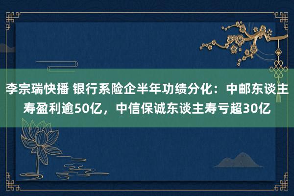 李宗瑞快播 银行系险企半年功绩分化：中邮东谈主寿盈利逾50亿，中信保诚东谈主寿亏超30亿