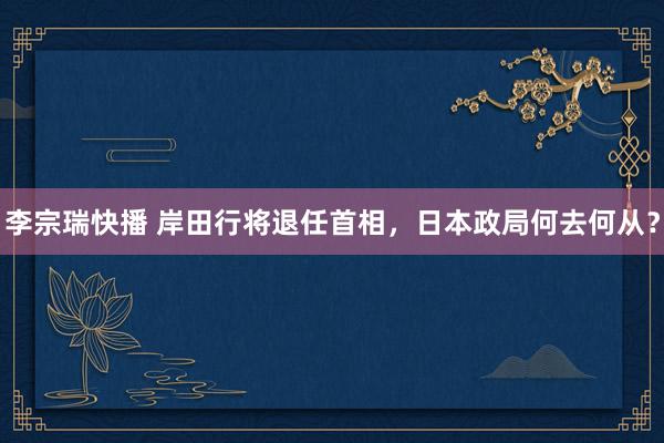 李宗瑞快播 岸田行将退任首相，日本政局何去何从？