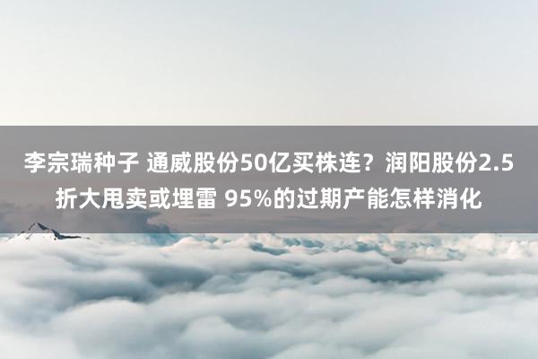 李宗瑞种子 通威股份50亿买株连？润阳股份2.5折大甩卖或埋雷 95%的过期产能怎样消化