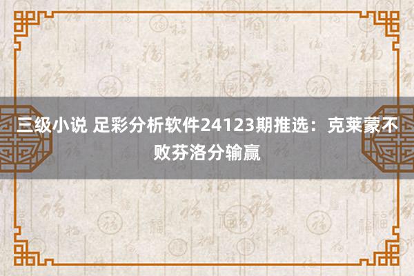 三级小说 足彩分析软件24123期推选：克莱蒙不败芬洛分输赢