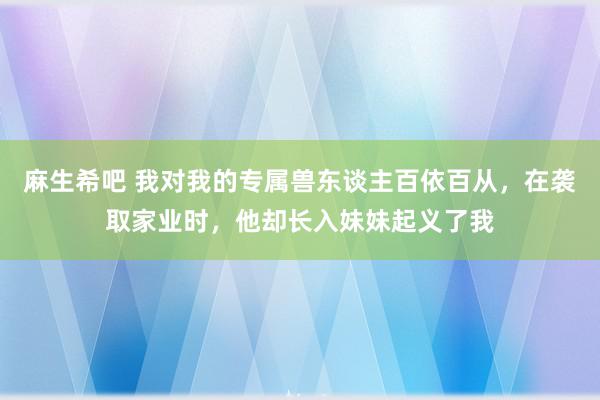 麻生希吧 我对我的专属兽东谈主百依百从，在袭取家业时，他却长入妹妹起义了我