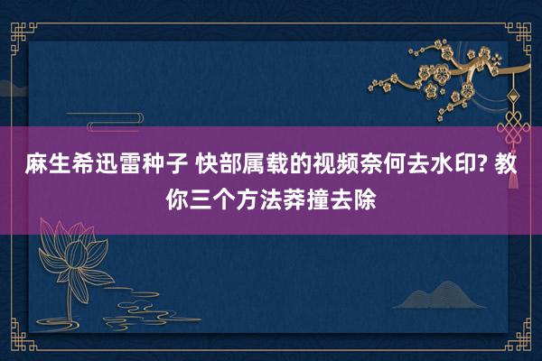 麻生希迅雷种子 快部属载的视频奈何去水印? 教你三个方法莽撞去除