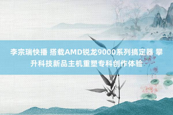 李宗瑞快播 搭载AMD锐龙9000系列搞定器 攀升科技新品主机重塑专科创作体验