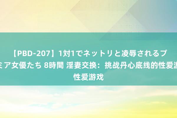 【PBD-207】1対1でネットリと凌辱されるプレミア女優たち 8時間 淫妻交换：挑战丹心底线的性爱游戏