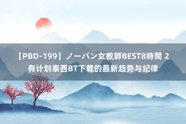 【PBD-199】ノーパン女教師BEST8時間 2 有计划泰西BT下载的最新趋势与纪律