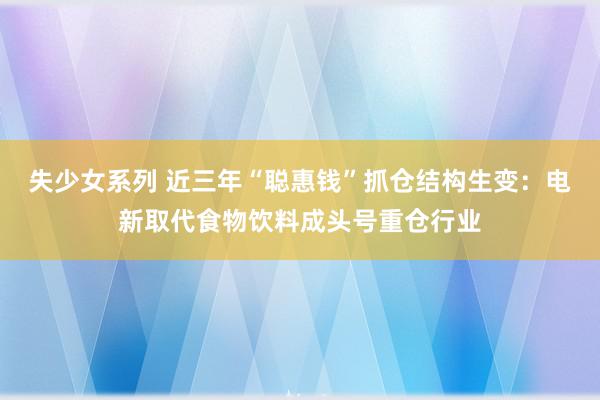 失少女系列 近三年“聪惠钱”抓仓结构生变：电新取代食物饮料成头号重仓行业