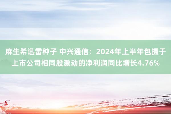 麻生希迅雷种子 中兴通信：2024年上半年包摄于上市公司相同股激动的净利润同比增长4.76%