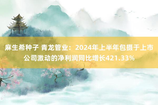 麻生希种子 青龙管业：2024年上半年包摄于上市公司激动的净利润同比增长421.33%