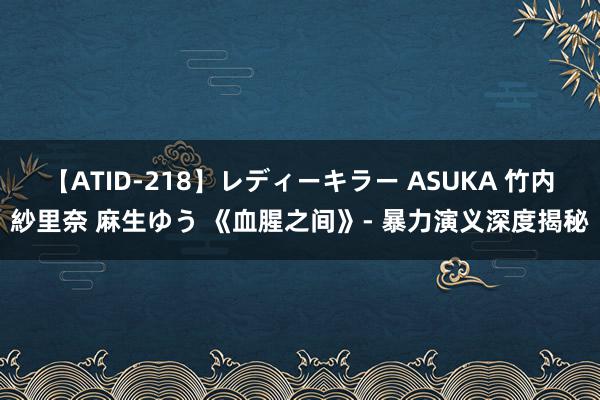 【ATID-218】レディーキラー ASUKA 竹内紗里奈 麻生ゆう 《血腥之间》- 暴力演义深度揭秘