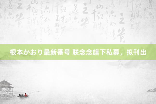 根本かおり最新番号 联念念旗下私募，拟刊出