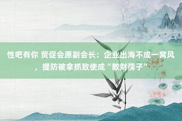 性吧有你 贸促会原副会长：企业出海不成一窝风，提防被拿抓致使成“散财孺子”