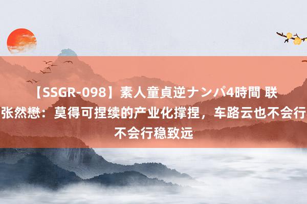 【SSGR-098】素人童貞逆ナンパ4時間 联通智网张然懋：莫得可捏续的产业化撑捏，车路云也不会行稳致远