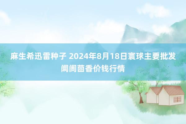 麻生希迅雷种子 2024年8月18日寰球主要批发阛阓茴香价钱行情