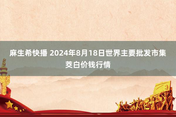 麻生希快播 2024年8月18日世界主要批发市集茭白价钱行情