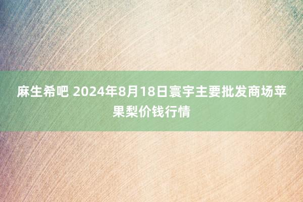 麻生希吧 2024年8月18日寰宇主要批发商场苹果梨价钱行情