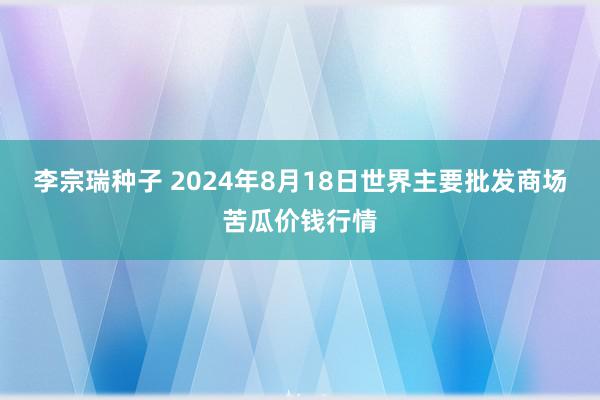 李宗瑞种子 2024年8月18日世界主要批发商场苦瓜价钱行情