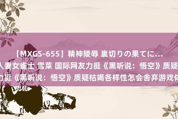 【MXGS-655】精神陵辱 裏切りの果てに… 前編 ～義兄との関係～ 人妻女雀士 雪菜 国际网友力挺《黑听说：悟空》质疑枯竭各样性怎会舍弃游戏体验