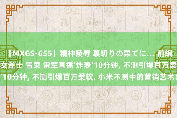 【MXGS-655】精神陵辱 裏切りの果てに… 前編 ～義兄との関係～ 人妻女雀士 雪菜 雷军直播‘炸麦’10分钟, 不测引爆百万柔软, 小米不测中的营销艺术!