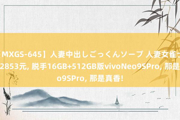 【MXGS-645】人妻中出しごっくんソープ 人妻女雀士 雪菜 2853元, 脱手16GB+512GB版vivoNeo9SPro, 那是真香!