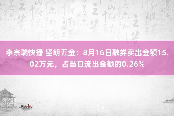 李宗瑞快播 坚朗五金：8月16日融券卖出金额15.02万元，占当日流出金额的0.26%