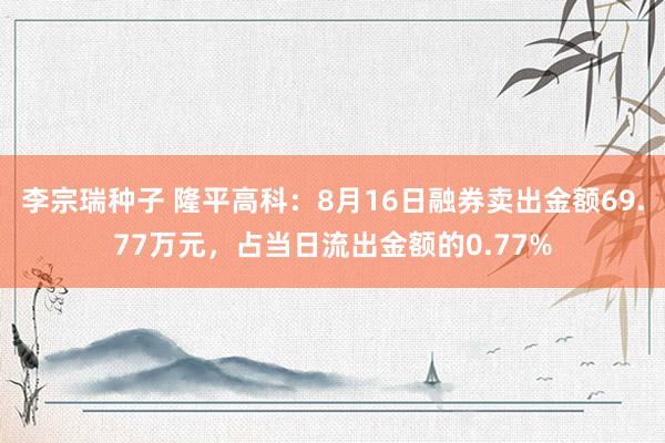 李宗瑞种子 隆平高科：8月16日融券卖出金额69.77万元，占当日流出金额的0.77%