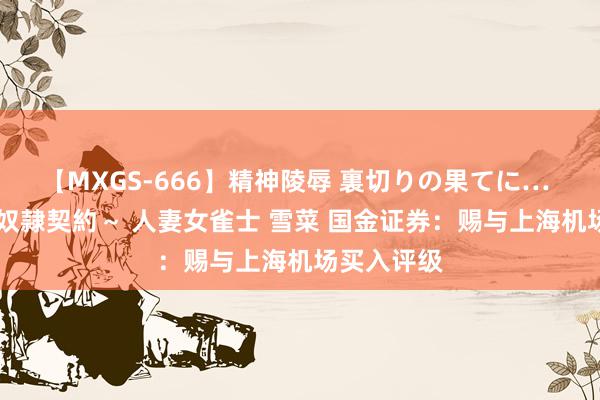 【MXGS-666】精神陵辱 裏切りの果てに… 後編 ～性奴隷契約～ 人妻女雀士 雪菜 国金证券：赐与上海机场买入评级