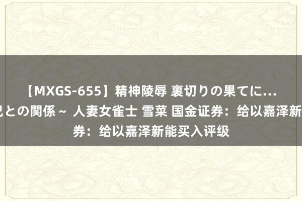 【MXGS-655】精神陵辱 裏切りの果てに… 前編 ～義兄との関係～ 人妻女雀士 雪菜 国金证券：给以嘉泽新能买入评级