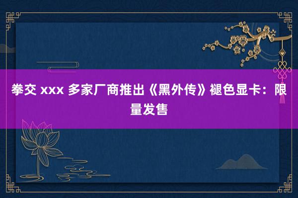 拳交 xxx 多家厂商推出《黑外传》褪色显卡：限量发售