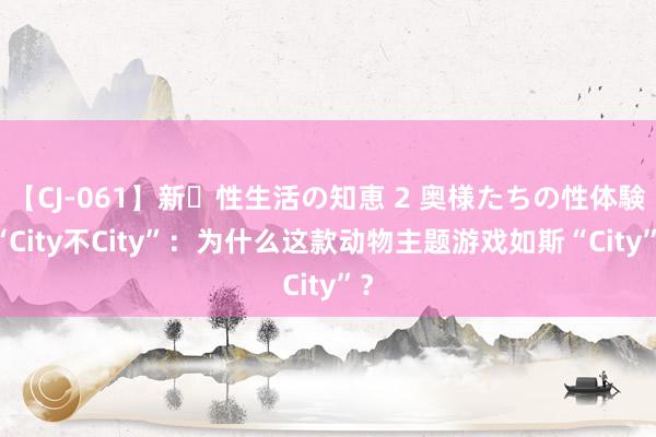 【CJ-061】新・性生活の知恵 2 奥様たちの性体験 “City不City”：为什么这款动物主题游戏如斯“City”？