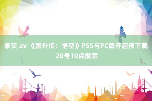 拳交 av 《黑外传：悟空》PS5与PC版开启预下载 20号10点解禁