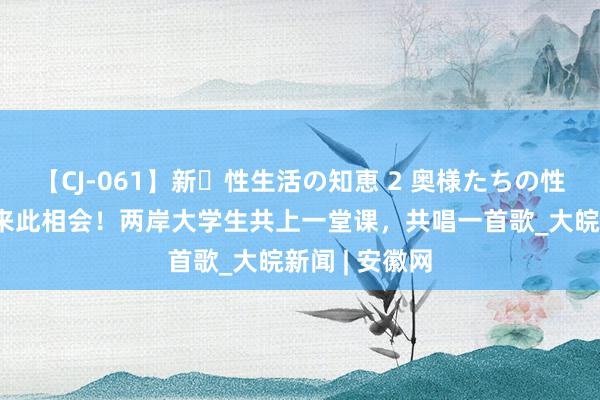 【CJ-061】新・性生活の知恵 2 奥様たちの性体験 不远沉来此相会！两岸大学生共上一堂课，共唱一首歌_大皖新闻 | 安徽网