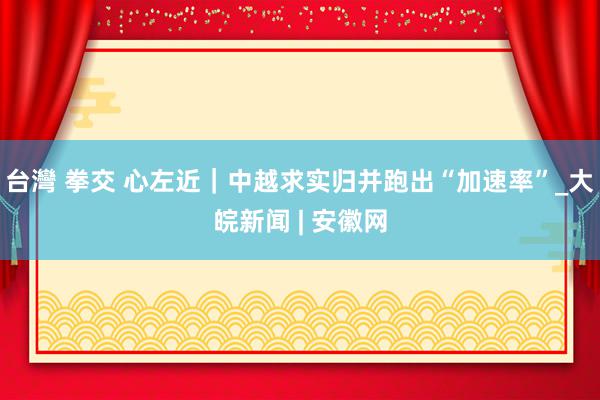 台灣 拳交 心左近｜中越求实归并跑出“加速率”_大皖新闻 | 安徽网