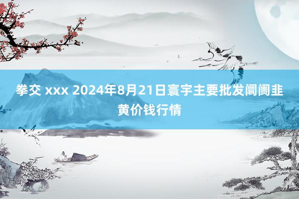 拳交 xxx 2024年8月21日寰宇主要批发阛阓韭黄价钱行情