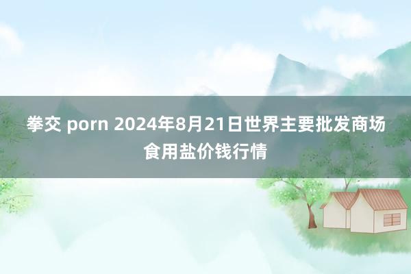 拳交 porn 2024年8月21日世界主要批发商场食用盐价钱行情