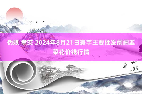 伪娘 拳交 2024年8月21日寰宇主要批发阛阓韭菜花价钱行情