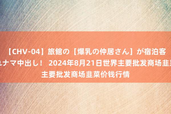 【CHV-04】旅館の［爆乳の仲居さん］が宿泊客に輪姦されナマ中出し！ 2024年8月21日世界主要批发商场韭菜价钱行情